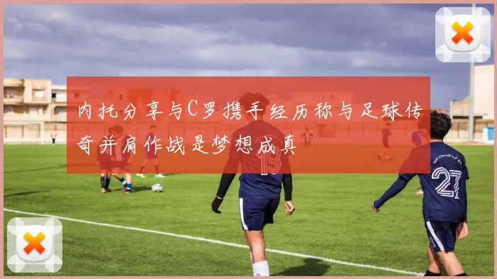 内托分享与C罗携手经历称与足球传奇并肩作战是梦想成真