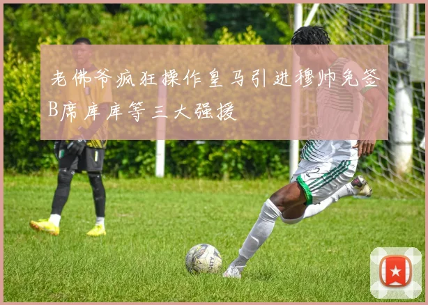 老佛爷疯狂操作皇马引进穆帅免签B席库库等三大强援
