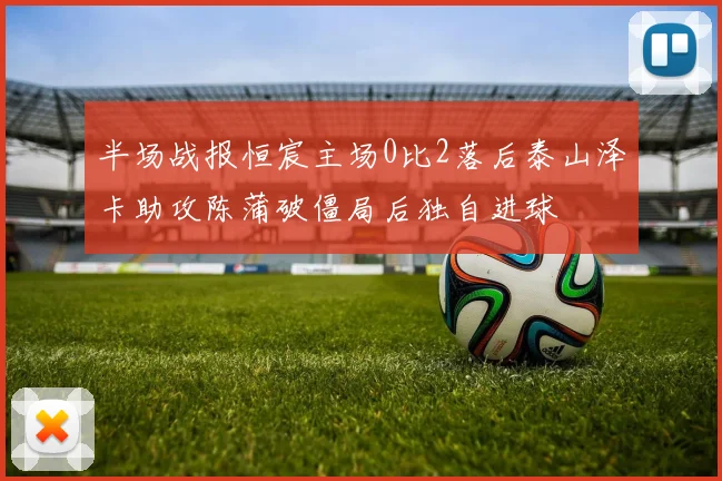 半场战报恒宸主场0比2落后泰山泽卡助攻陈蒲破僵局后独自进球