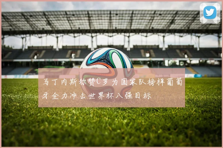 马丁内斯称赞C罗为国家队榜样葡萄牙全力冲击世界杯八强目标