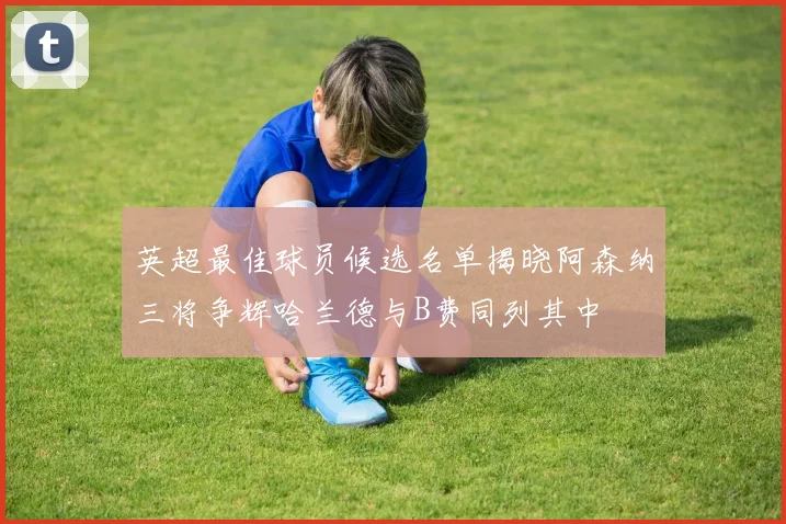 英超最佳球员候选名单揭晓阿森纳三将争辉哈兰德与B费同列其中