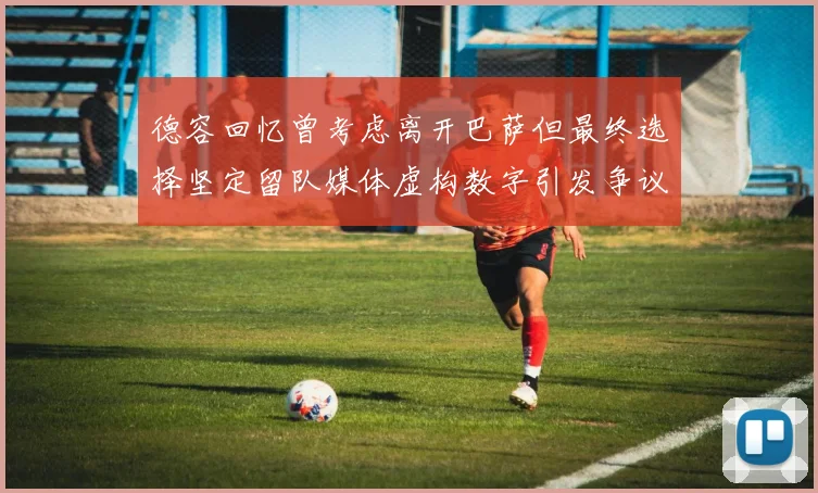 德容回忆曾考虑离开巴萨但最终选择坚定留队媒体虚构数字引发争议