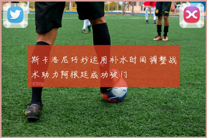 斯卡洛尼巧妙运用补水时间调整战术助力阿根廷成功破门