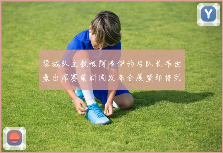 蓉城队主教练阿洛伊西与队长韦世豪出席赛前新闻发布会展望即将到来的比赛