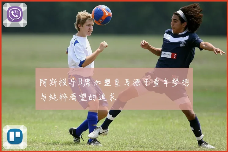 阿斯报导B席加盟皇马源于童年梦想与纯粹渴望的追求