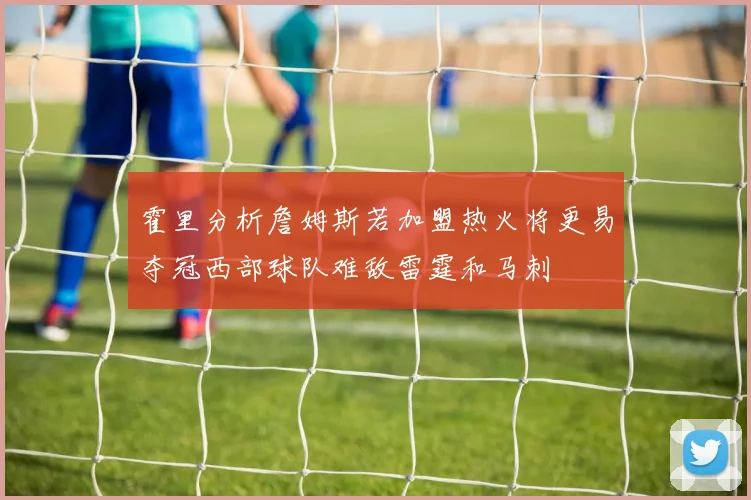 霍里分析詹姆斯若加盟热火将更易夺冠西部球队难敌雷霆和马刺