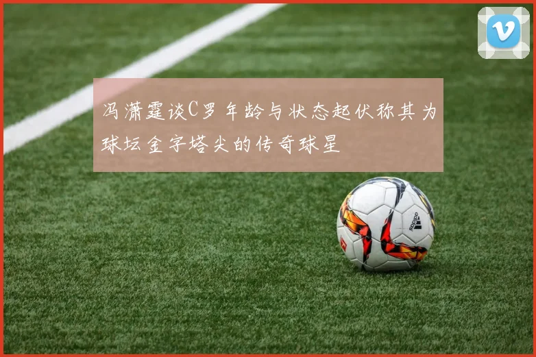 冯潇霆谈C罗年龄与状态起伏称其为球坛金字塔尖的传奇球星