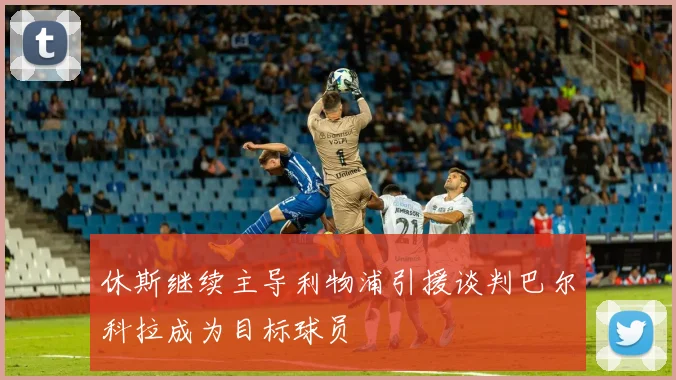休斯继续主导利物浦引援谈判巴尔科拉成为目标球员