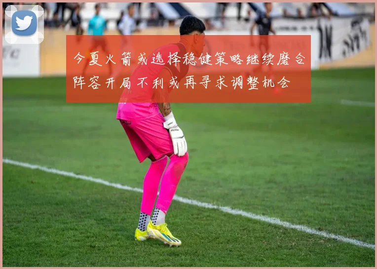 今夏火箭或选择稳健策略继续磨合阵容开局不利或再寻求调整机会