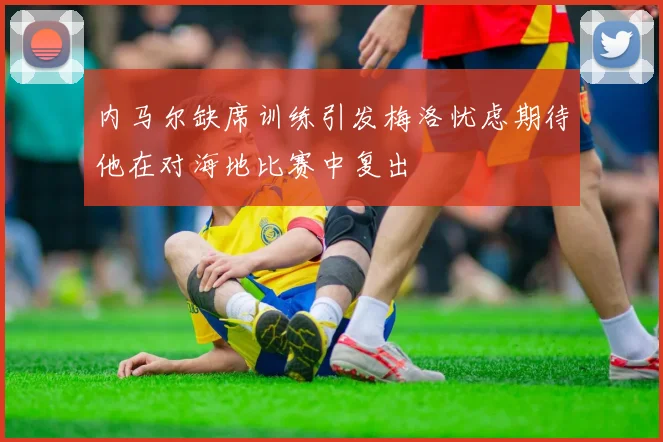 内马尔缺席训练引发梅洛忧虑期待他在对海地比赛中复出