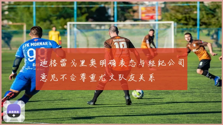 迪格雷戈里奥明确表态与经纪公司意见不合尊重尤文队友关系