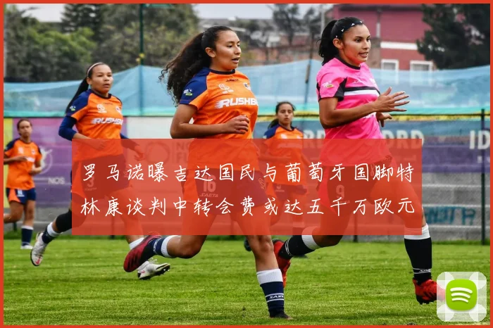 罗马诺曝吉达国民与葡萄牙国脚特林康谈判中转会费或达五千万欧元