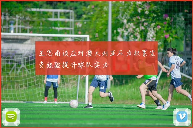 王思雨谈应对澳大利亚压力积累宝贵经验提升球队实力