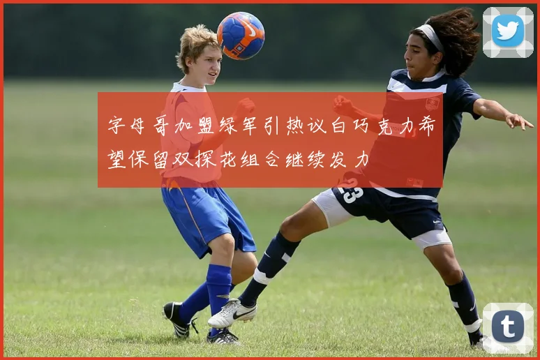 字母哥加盟绿军引热议白巧克力希望保留双探花组合继续发力