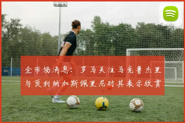 全市场消息：罗马关注马竞鲁杰里与莫利纳加斯佩里尼对其表示欣赏