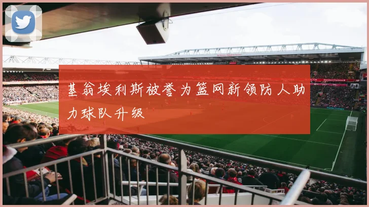 基翁埃利斯被誉为篮网新领防人助力球队升级