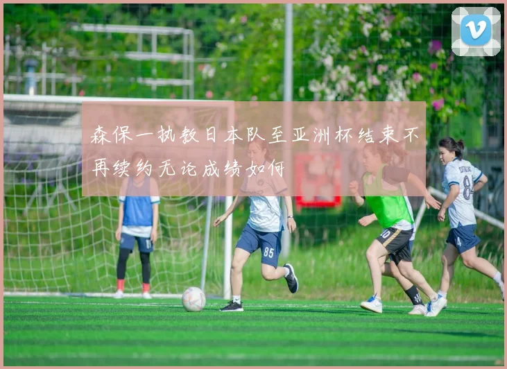 森保一执教日本队至亚洲杯结束不再续约无论成绩如何