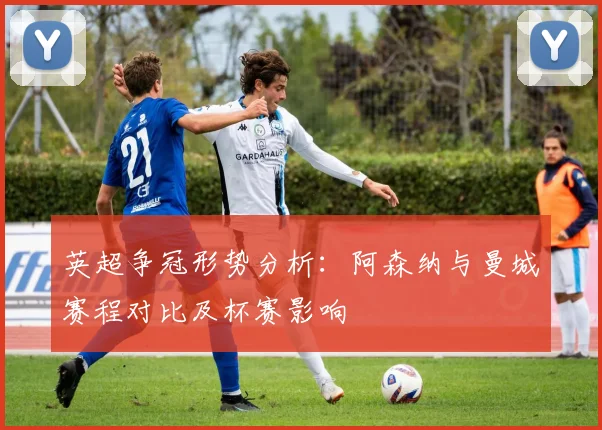 英超争冠形势分析：阿森纳与曼城赛程对比及杯赛影响