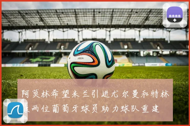 阿莫林希望米兰引进尤尔曼和特林康两位葡萄牙球员助力球队重建