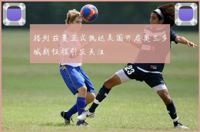 格列兹曼正式抵达美国开启奥兰多城新征程引发关注